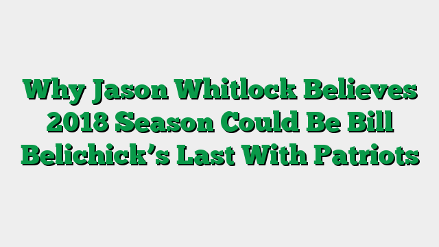 Why Jason Whitlock Believes 2018 Season Could Be Bill Belichick’s Last With Patriots