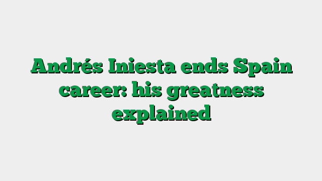 Andrés Iniesta ends Spain career: his greatness explained