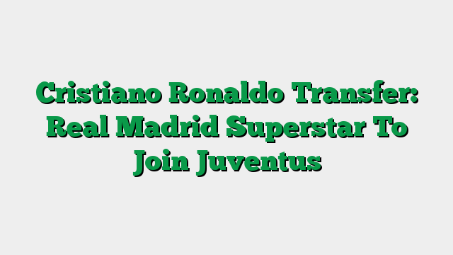 Cristiano Ronaldo Transfer: Real Madrid Superstar To Join Juventus