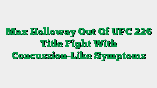 Max Holloway Out Of UFC 226 Title Fight With Concussion-Like Symptoms