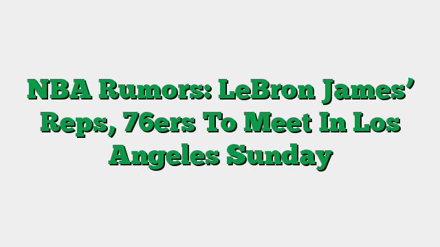 NBA Rumors: LeBron James’ Reps, 76ers To Meet In Los Angeles Sunday