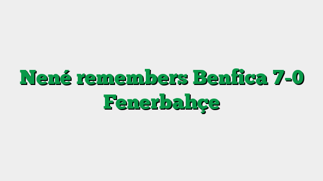 Nené remembers Benfica 7-0 Fenerbahçe