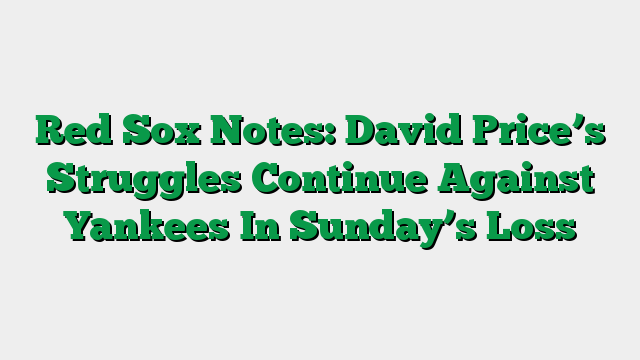 Red Sox Notes: David Price’s Struggles Continue Against Yankees In Sunday’s Loss