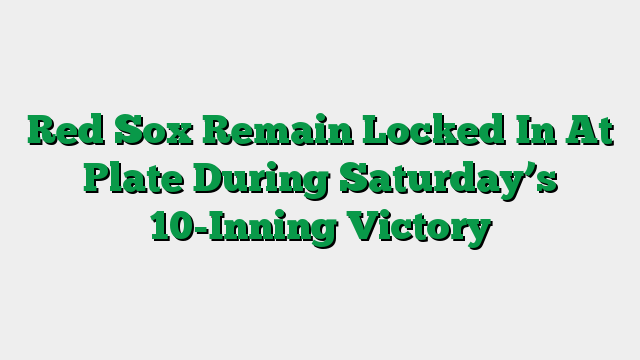 Red Sox Remain Locked In At Plate During Saturday’s 10-Inning Victory