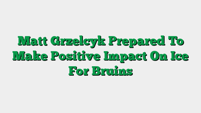 Matt Grzelcyk Prepared To Make Positive Impact On Ice For Bruins