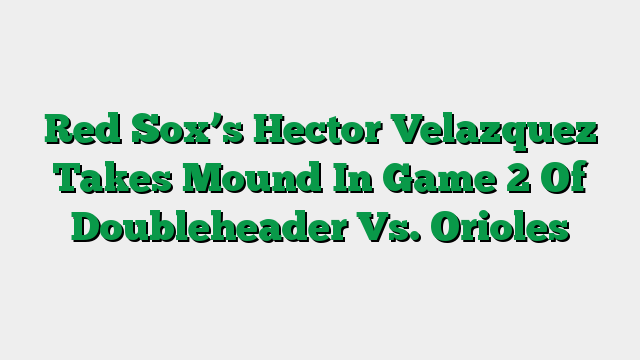 Red Sox’s Hector Velazquez Takes Mound In Game 2 Of Doubleheader Vs. Orioles