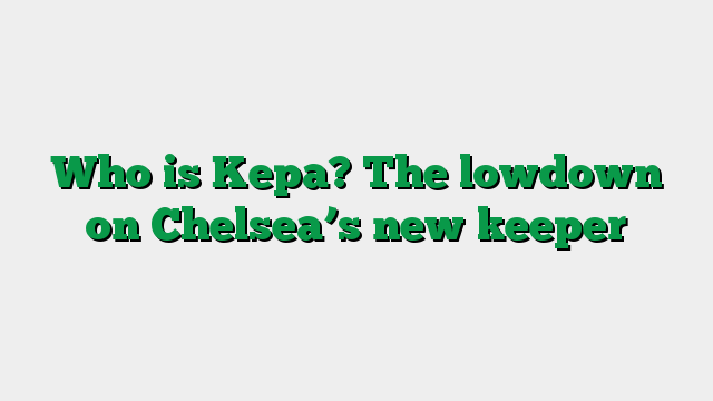 Who is Kepa? The lowdown on Chelsea’s new keeper
