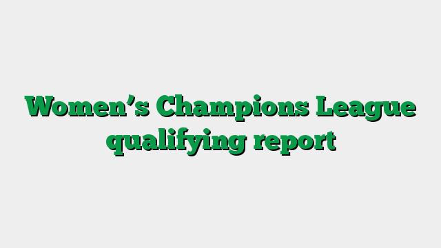 Women’s Champions League qualifying report