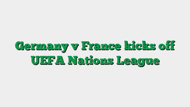 Germany v France kicks off UEFA Nations League