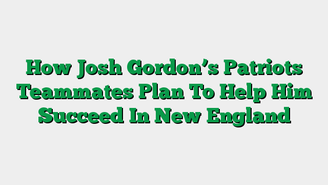 How Josh Gordon’s Patriots Teammates Plan To Help Him Succeed In New England