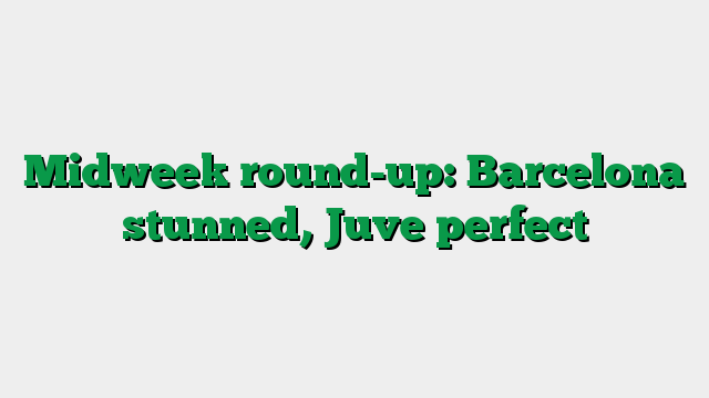 Midweek round-up: Barcelona stunned, Juve perfect