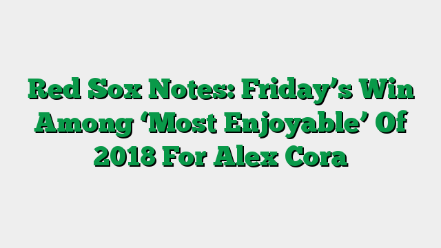 Red Sox Notes: Friday’s Win Among ‘Most Enjoyable’ Of 2018 For Alex Cora