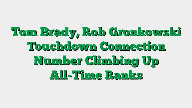 Tom Brady, Rob Gronkowski Touchdown Connection Number Climbing Up All-Time Ranks