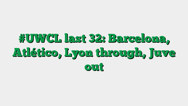 #UWCL last 32: Barcelona, Atlético, Lyon through, Juve out