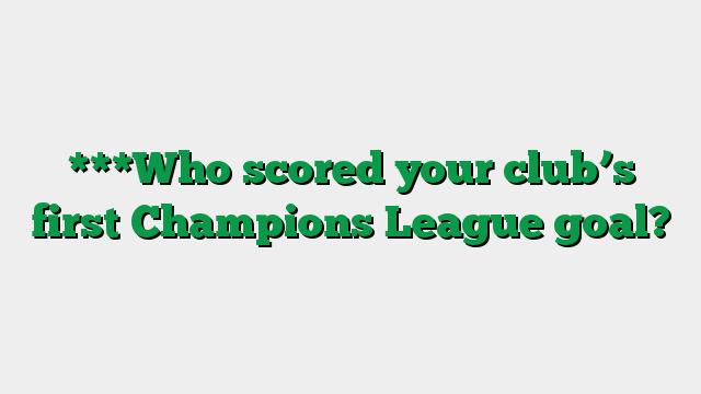***Who scored your club’s first Champions League goal?