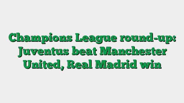 Champions League round-up: Juventus beat Manchester United, Real Madrid win
