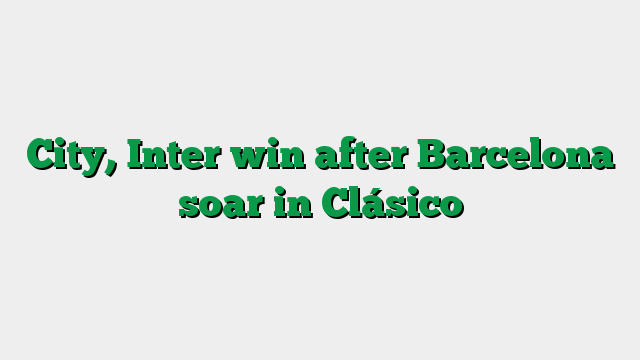 City, Inter win after Barcelona soar in Clásico