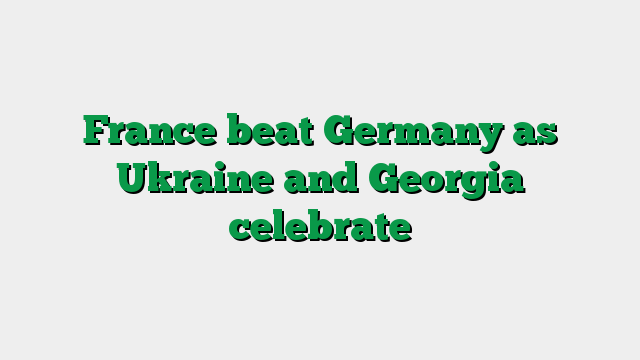 France beat Germany as Ukraine and Georgia celebrate