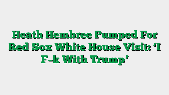 Heath Hembree Pumped For Red Sox White House Visit: ‘I F–k With Trump’