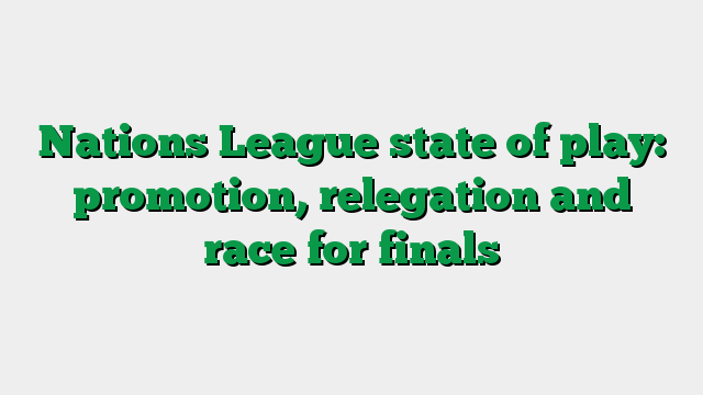 Nations League state of play: promotion, relegation and race for finals