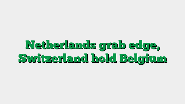 Netherlands grab edge, Switzerland hold Belgium