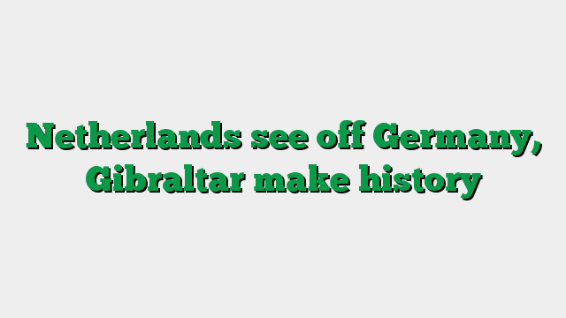 Netherlands see off Germany, Gibraltar make history