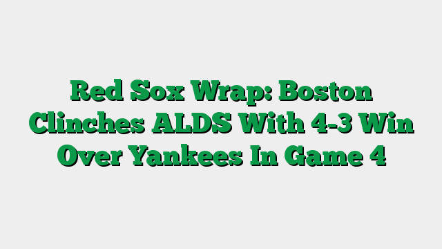 Red Sox Wrap: Boston Clinches ALDS With 4-3 Win Over Yankees In Game 4