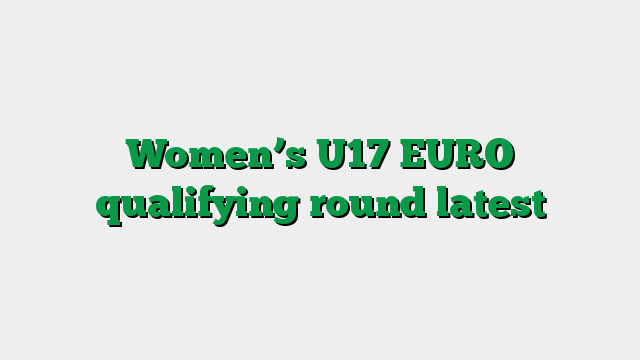 Women’s U17 EURO qualifying round latest