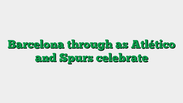 Barcelona through as Atlético and Spurs celebrate