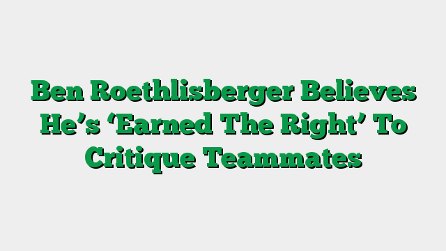 Ben Roethlisberger Believes He’s ‘Earned The Right’ To Critique Teammates