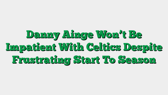 Danny Ainge Won’t Be Impatient With Celtics Despite Frustrating Start To Season