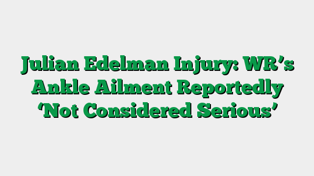 Julian Edelman Injury: WR’s Ankle Ailment Reportedly ‘Not Considered Serious’