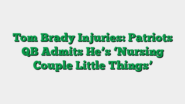 Tom Brady Injuries: Patriots QB Admits He’s ‘Nursing Couple Little Things’