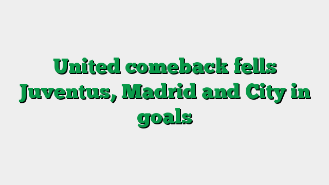 United comeback fells Juventus, Madrid and City in goals