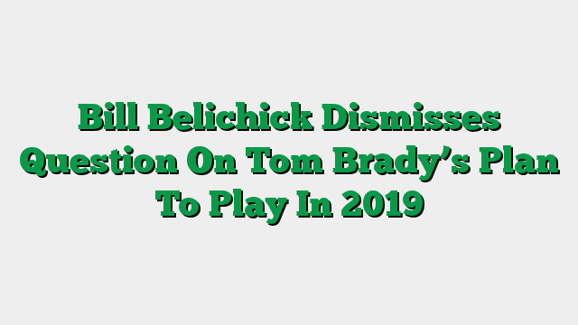 Bill Belichick Dismisses Question On Tom Brady’s Plan To Play In 2019
