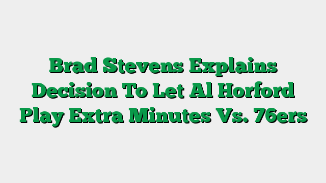 Brad Stevens Explains Decision To Let Al Horford Play Extra Minutes Vs. 76ers