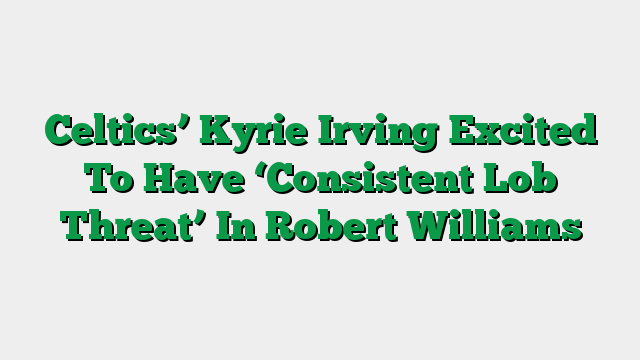 Celtics’ Kyrie Irving Excited To Have ‘Consistent Lob Threat’ In Robert Williams