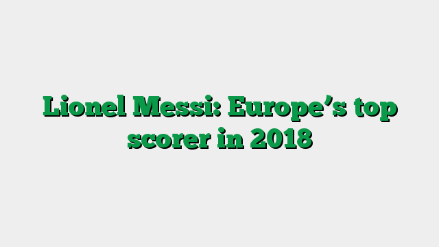Lionel Messi: Europe’s top scorer in 2018
