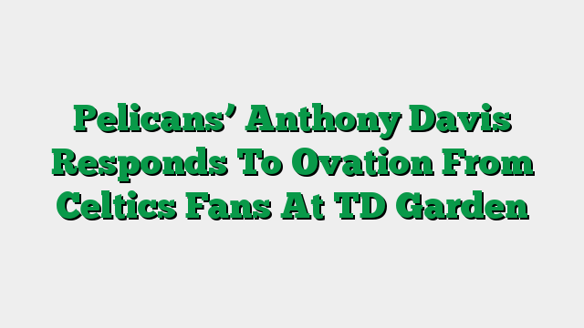 Pelicans’ Anthony Davis Responds To Ovation From Celtics Fans At TD Garden