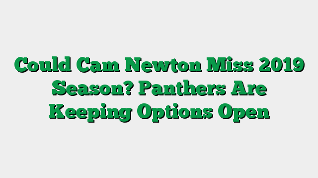 Could Cam Newton Miss 2019 Season? Panthers Are Keeping Options Open