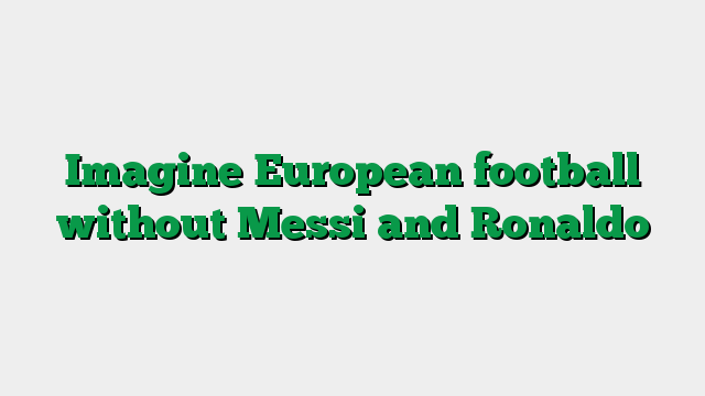 Imagine European football without Messi and Ronaldo