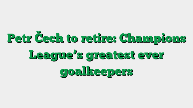 Petr Čech to retire: Champions League’s greatest ever goalkeepers