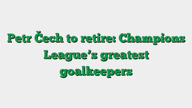 Petr Čech to retire: Champions League’s greatest goalkeepers