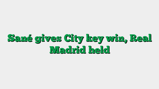 Sané gives City key win, Real Madrid held