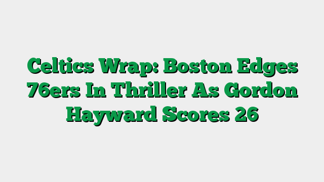 Celtics Wrap: Boston Edges 76ers In Thriller As Gordon Hayward Scores 26