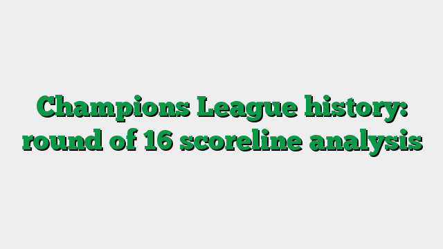Champions League history: round of 16 scoreline analysis