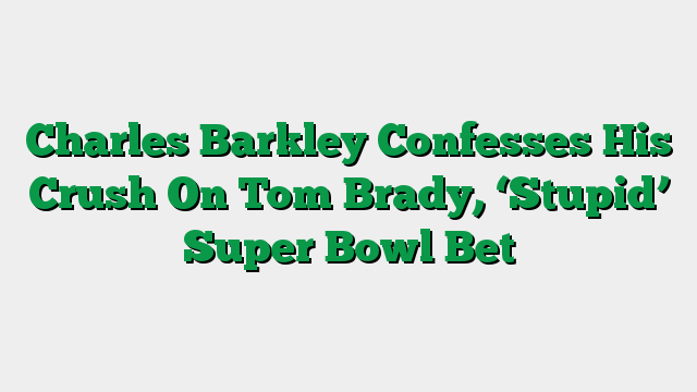 Charles Barkley Confesses His Crush On Tom Brady, ‘Stupid’ Super Bowl Bet