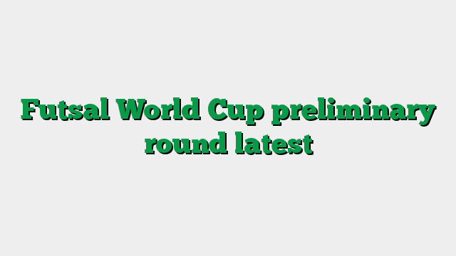 Futsal World Cup preliminary round latest
