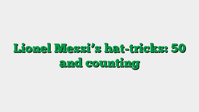 Lionel Messi’s hat-tricks: 50 and counting