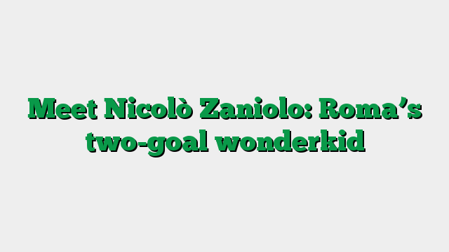 Meet Nicolò Zaniolo: Roma’s two-goal wonderkid